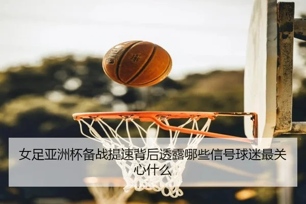 女足亚洲杯备战提速背后透露哪些信号球迷最关心什么