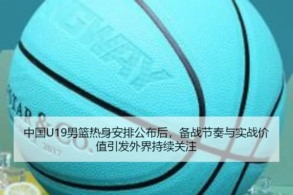 中国U19男篮热身安排公布后，备战节奏与实战价值引发外界持续关注