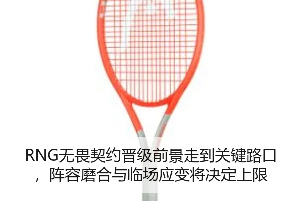 RNG无畏契约晋级前景走到关键路口，阵容磨合与临场应变将决定上限